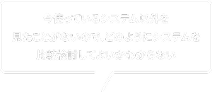 今使っているシステム以外を見たことがないので、どのようにシステムを比較検討してよいかわからない